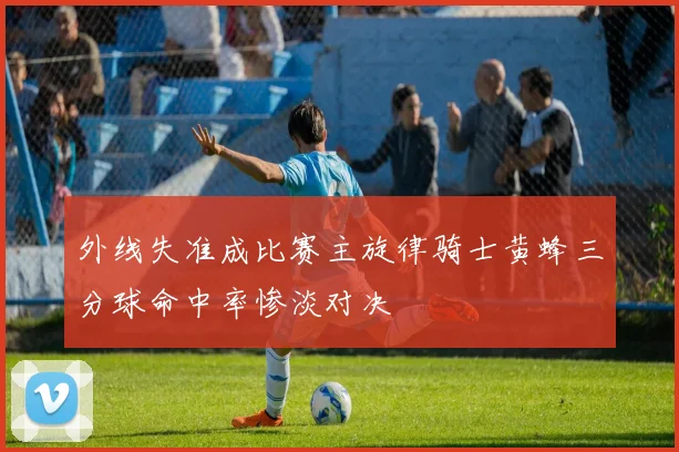外线失准成比赛主旋律骑士黄蜂三分球命中率惨淡对决
