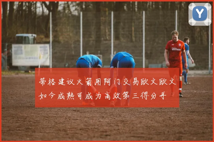 蒂格建议火箭用阿门交易欧文欧文如今成熟可成为高效第三得分手