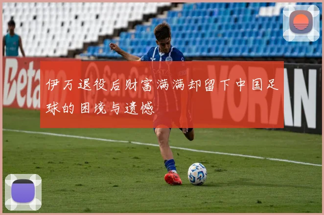 伊万退役后财富满满却留下中国足球的困境与遗憾