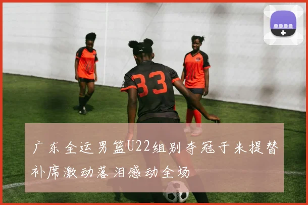 广东全运男篮U22组别夺冠于米提替补席激动落泪感动全场