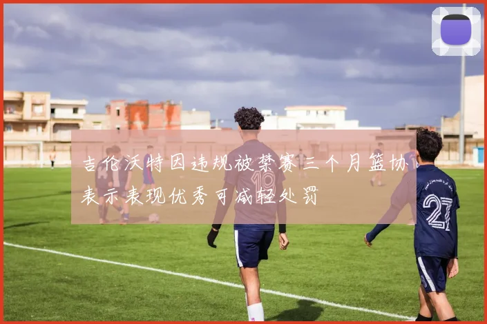 吉伦沃特因违规被禁赛三个月篮协表示表现优秀可减轻处罚