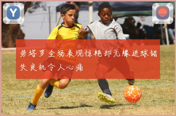 劳塔罗全场表现惊艳却无缘进球错失良机令人心痛