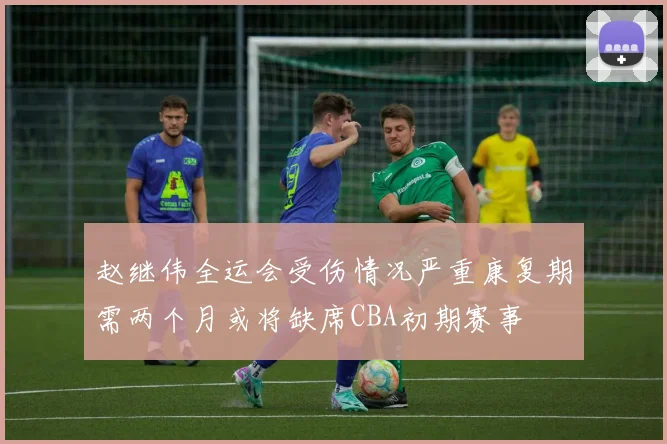 赵继伟全运会受伤情况严重康复期需两个月或将缺席CBA初期赛事