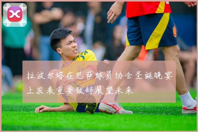拉波尔塔在巴萨球员协会圣诞晚宴上发表重要致辞展望未来