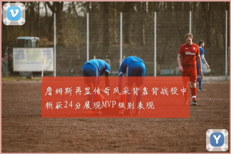 詹姆斯再显传奇风采背靠背战役中斩获24分展现MVP级别表现