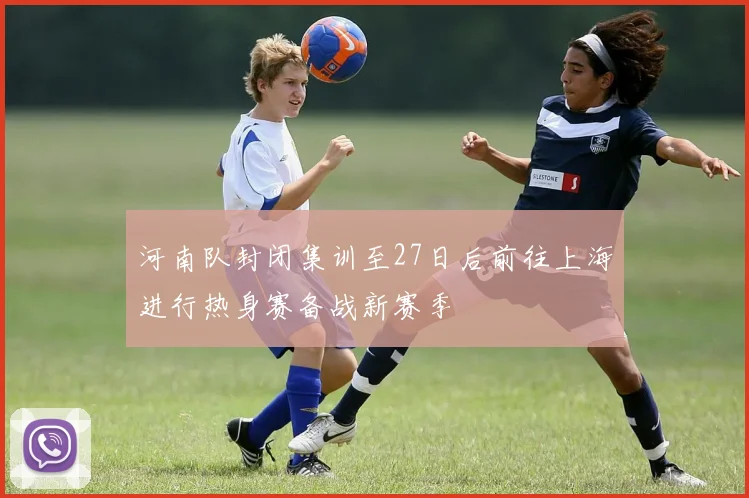 河南队封闭集训至27日后前往上海进行热身赛备战新赛季