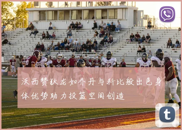 沃西赞狄龙如乔丹与科比般出色身体优势助力投篮空间创造