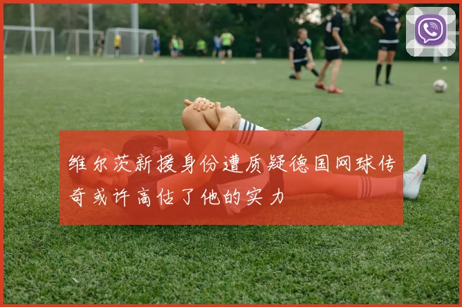 维尔茨新援身份遭质疑德国网球传奇或许高估了他的实力