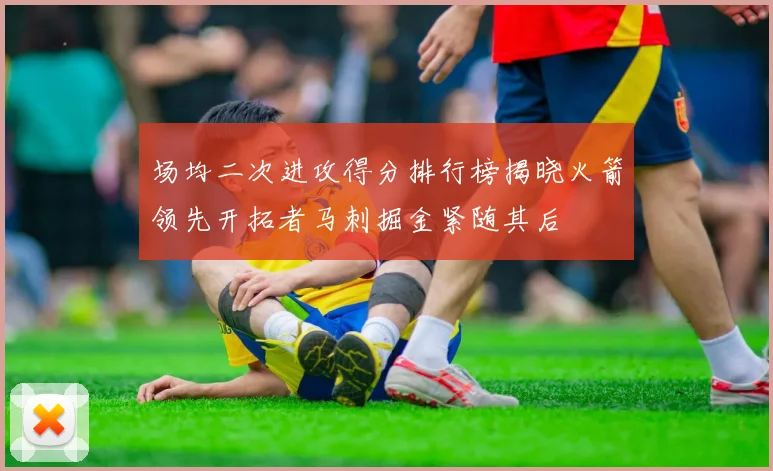 场均二次进攻得分排行榜揭晓火箭领先开拓者马刺掘金紧随其后