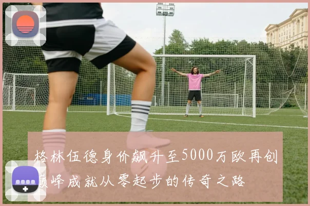 格林伍德身价飙升至5000万欧再创巅峰成就从零起步的传奇之路