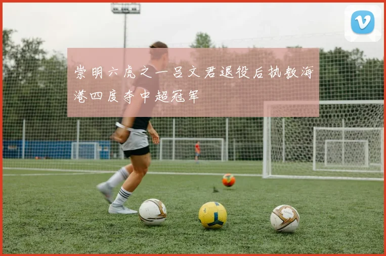 崇明六虎之一吕文君退役后执教海港四度夺中超冠军