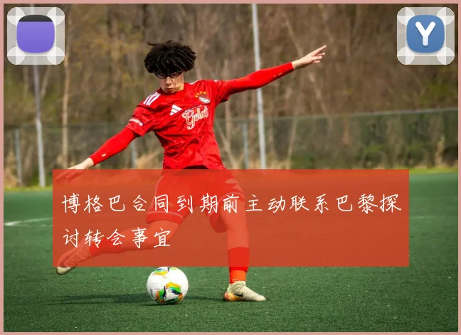 博格巴合同到期前主动联系巴黎探讨转会事宜