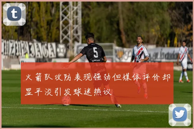 火箭队攻防表现强劲但媒体评价却显平淡引发球迷热议