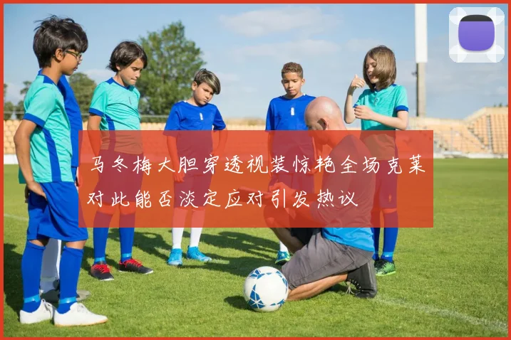 马冬梅大胆穿透视装惊艳全场克莱对此能否淡定应对引发热议