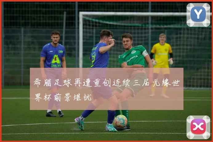 希腊足球再遭重创连续三届无缘世界杯前景堪忧