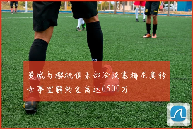 曼城与樱桃俱乐部洽谈塞梅尼奥转会事宜解约金高达6500万