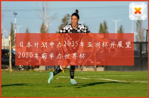日本计划申办2035年亚洲杯并展望2050年前举办世界杯