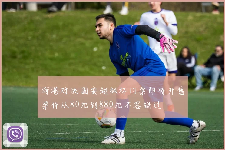 海港对决国安超级杯门票即将开售票价从80元到880元不容错过