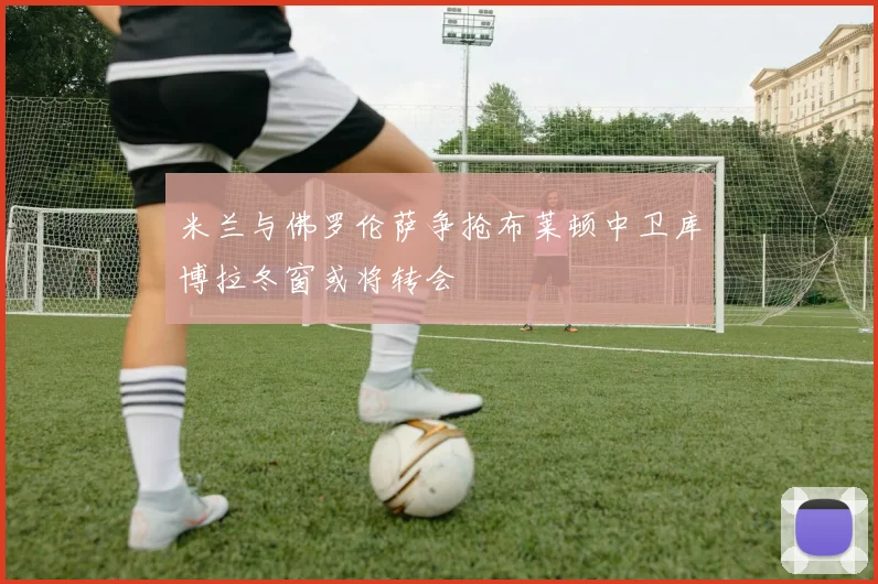 米兰与佛罗伦萨争抢布莱顿中卫库博拉冬窗或将转会