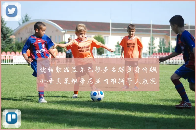 德转数据显示巴黎多名球员身价飙升登贝莱维蒂尼亚内维斯等人表现抢眼
