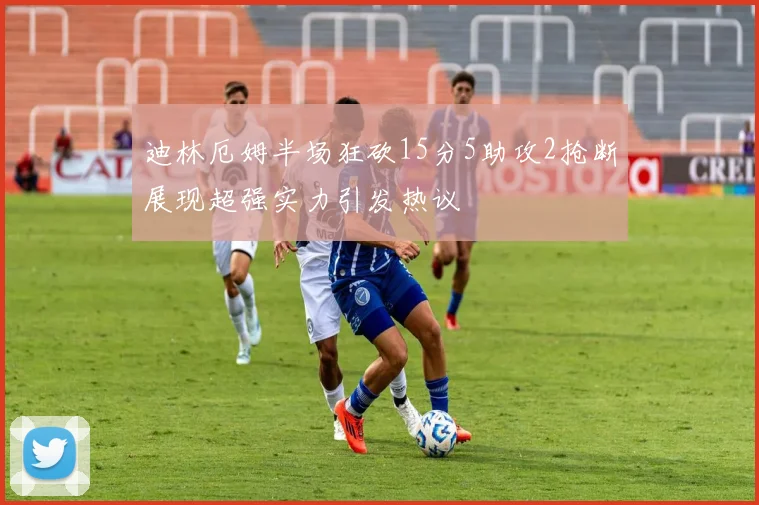 迪林厄姆半场狂砍15分5助攻2抢断展现超强实力引发热议