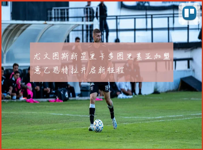 尤文图斯新星里卡多图里基亚加盟意乙恩特拉开启新征程