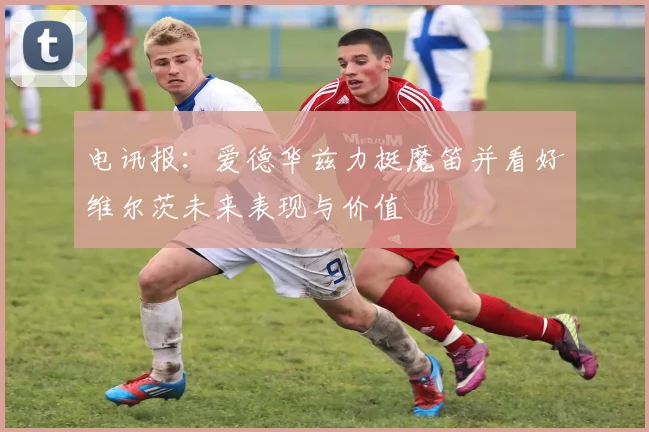 电讯报：爱德华兹力挺魔笛并看好维尔茨未来表现与价值