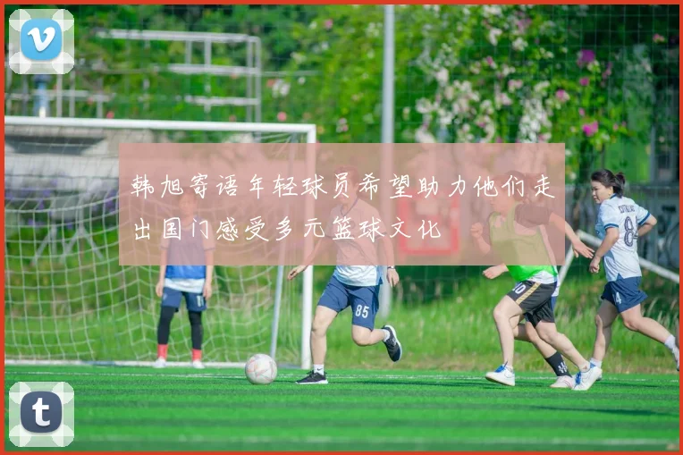 韩旭寄语年轻球员希望助力他们走出国门感受多元篮球文化
