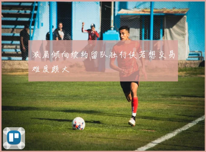 浓眉倾向续约留队独行侠若想交易难度颇大