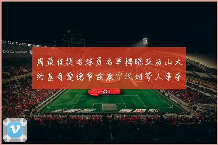 周最佳提名球员名单揭晓亚历山大约基奇爱德华兹康宁汉姆等人争夺荣誉