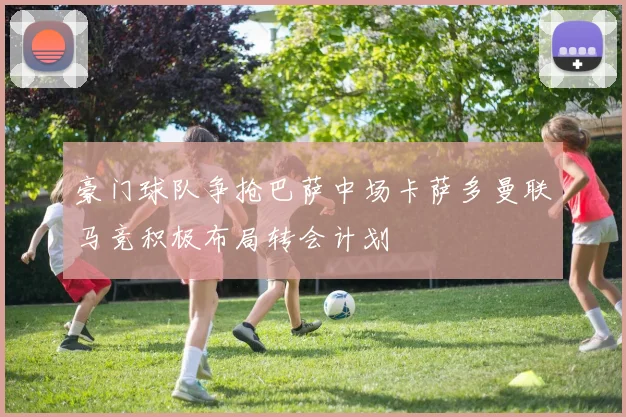 豪门球队争抢巴萨中场卡萨多曼联马竞积极布局转会计划