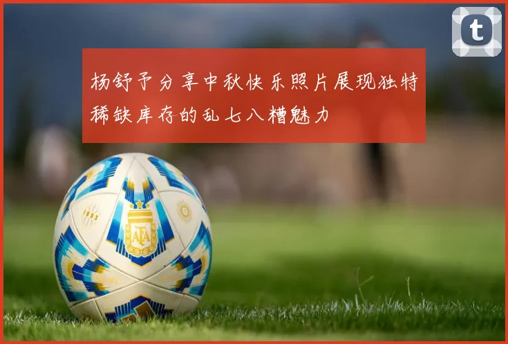 杨舒予分享中秋快乐照片展现独特稀缺库存的乱七八糟魅力