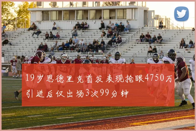 19岁恩德里克首发表现抢眼4750万引进后仅出场3次99分钟