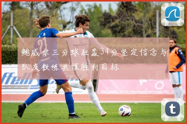 鲍威尔三分球狂轰34分坚定信念与队友教练共谋胜利目标