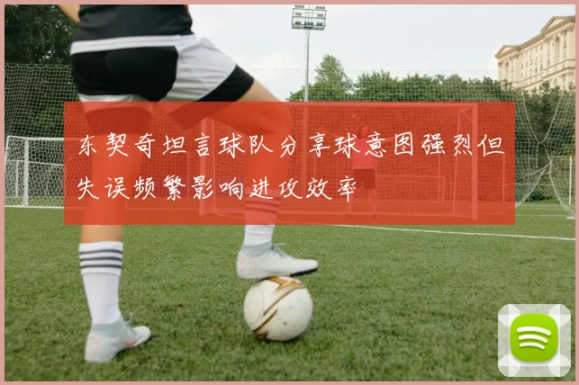 东契奇坦言球队分享球意图强烈但失误频繁影响进攻效率